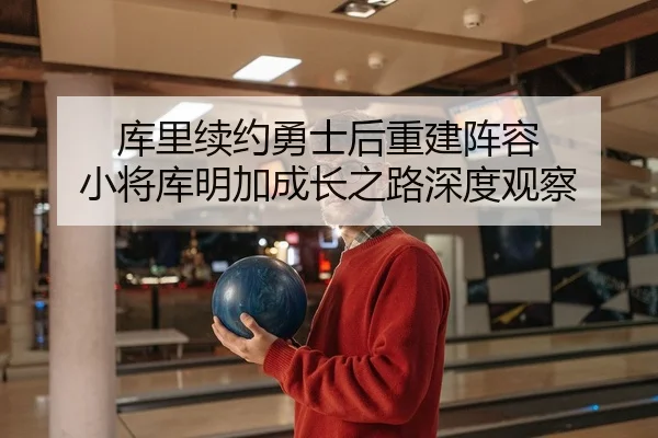 库里续约勇士后重建阵容 小将库明加成长之路深度观察